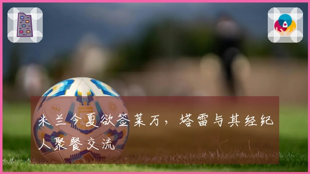 米兰今夏欲签莱万，塔雷与其经纪人聚餐交流