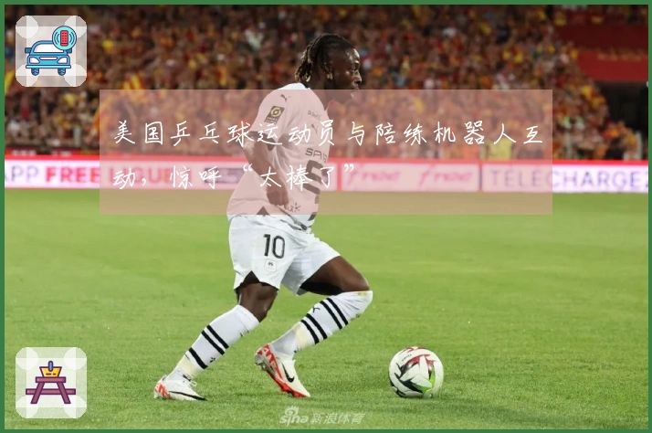 美国乒乓球运动员与陪练机器人互动，惊呼“太棒了”