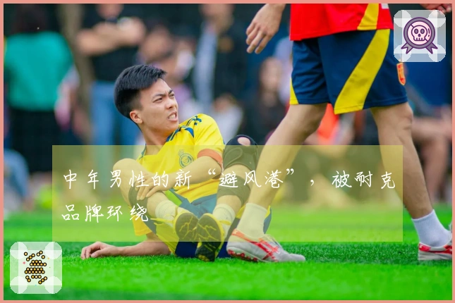 中年男性的新“避风港”，被耐克品牌环绕