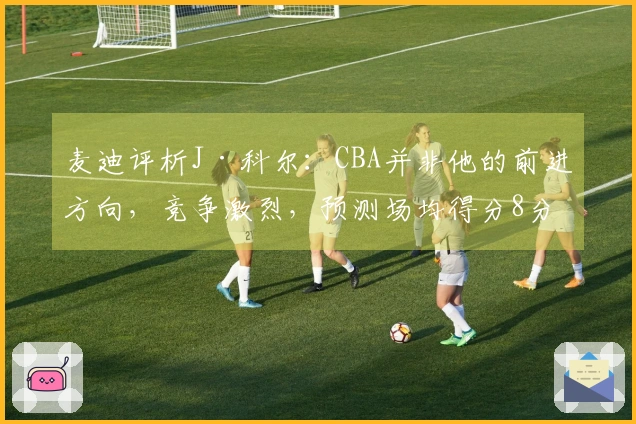 麦迪评析J·科尔：CBA并非他的前进方向，竞争激烈，预测场均得分8分