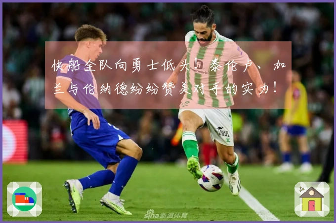 快船全队向勇士低头！泰伦卢、加兰与伦纳德纷纷赞美对手的实力！