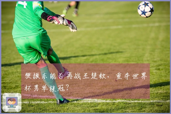 樊振东能否再战王楚钦，重夺世界杯男单桂冠？