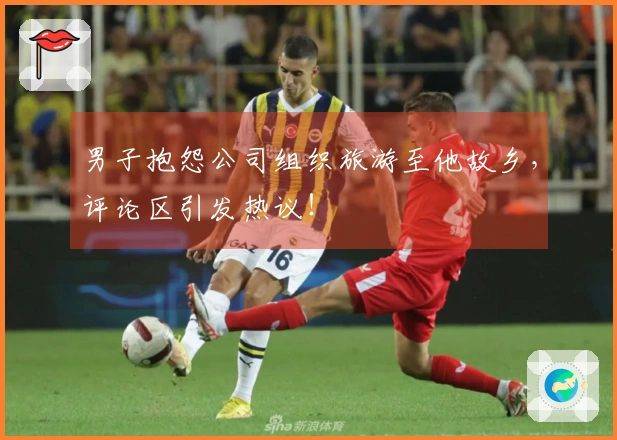 男子抱怨公司组织旅游至他故乡，评论区引发热议！