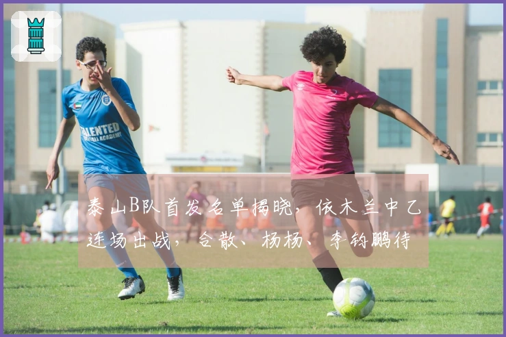 泰山B队首发名单揭晓，依木兰中乙连场出战，合散、杨杨、李钧鹏待命替补。