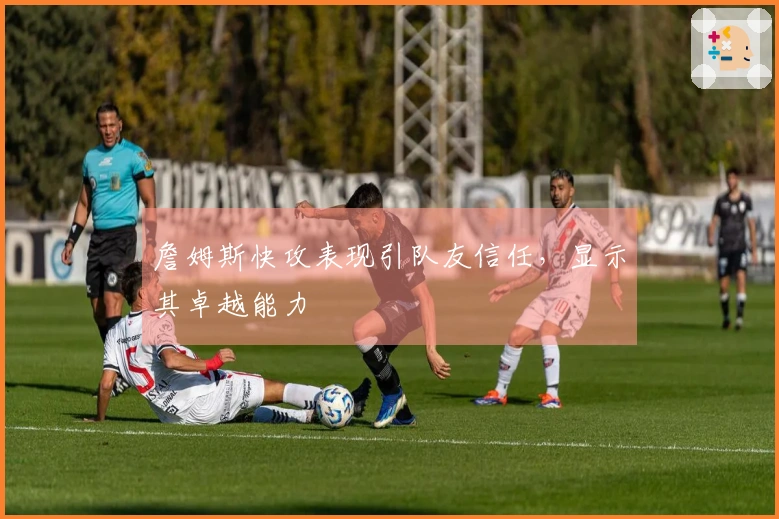 詹姆斯快攻表现引队友信任，显示其卓越能力