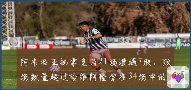 阿韦洛亚执掌皇马21场遭遇7败，败场数量超过哈维阿隆索在34场中的6败