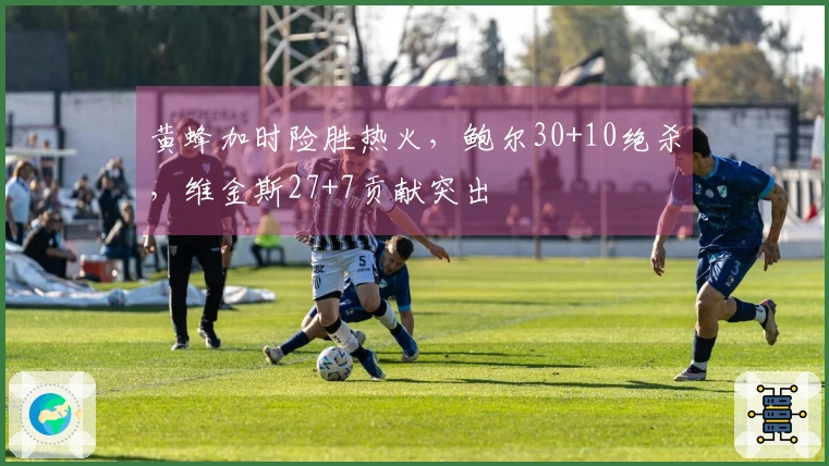 黄蜂加时险胜热火，鲍尔30+10绝杀，维金斯27+7贡献突出