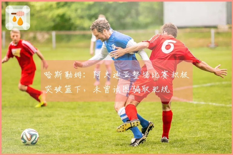 哈斯勒姆：阿夫迪亚整场比赛积极突破篮下，未曾试图骗取犯规