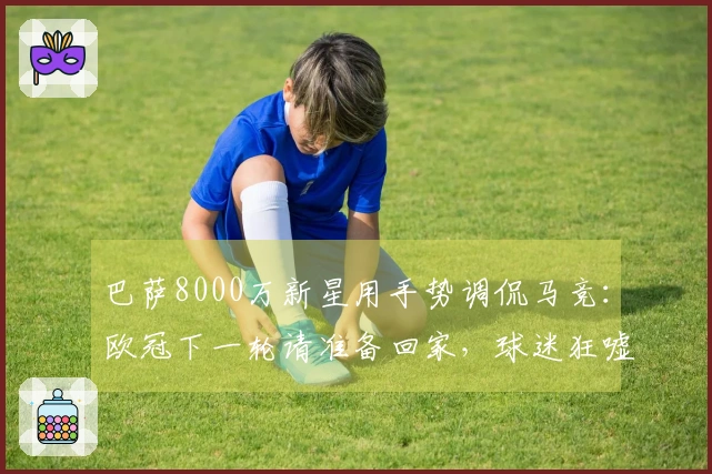 巴萨8000万新星用手势调侃马竞：欧冠下一轮请准备回家，球迷狂嘘