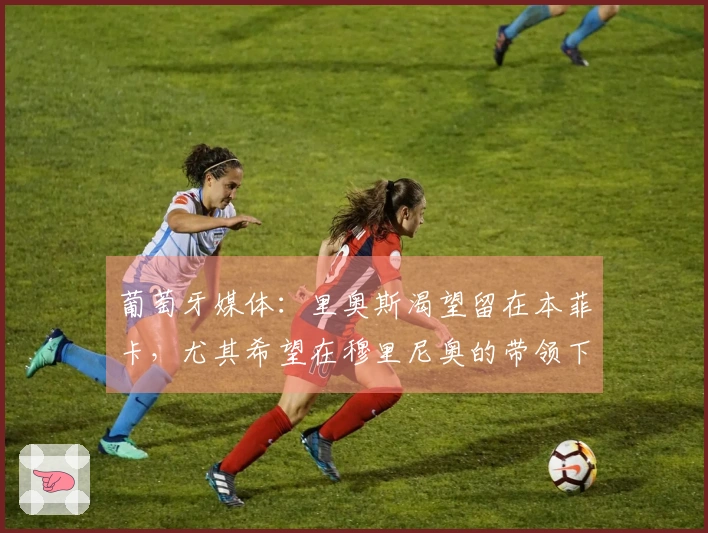 葡萄牙媒体：里奥斯渴望留在本菲卡，尤其希望在穆里尼奥的带领下继续征战